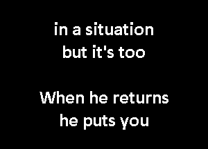 in a situation
but it's too

When he returns
he puts you