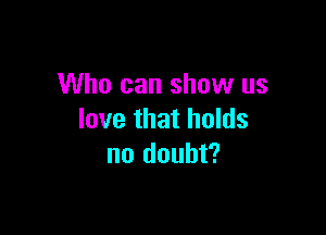 Who can show us

love that holds
no doubt?