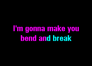I'm gonna make you

bend and break