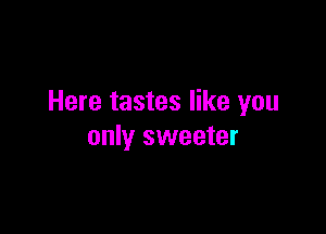 Here tastes like you

only sweeter