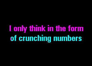 I only think in the form

of crunching numbers