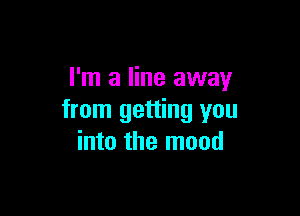 I'm a line away

from getting you
into the mood