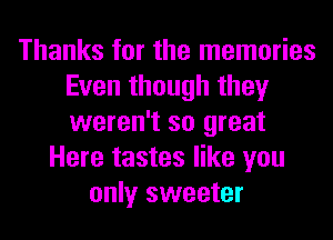Thanks for the memories
Even though they
weren't so great

Here tastes like you
only sweeter
