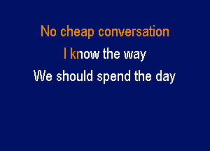 No cheap conversation
I know the way

We should spend the day