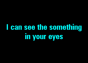 I can see the something

in your eyes