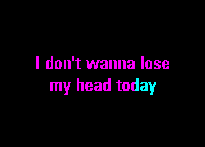 I don't wanna lose

my head today