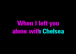 When I left you

alone with Chelsea