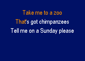 Take me to a zoo
Thafs got chimpanzees

Tell me on a Sunday please