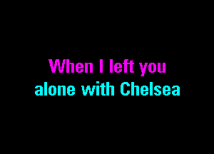 When I left you

alone with Chelsea