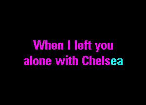 When I left you

alone with Chelsea