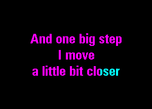 And one big step

I move
a little bit closer