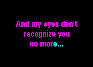 And my eyes don't

recognize you
no more...