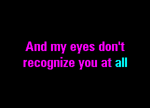 And my eyes don't

recognize you at all