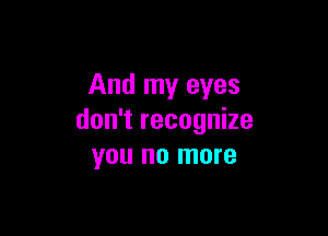 And my eyes

don't recognize
you no more