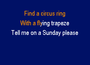 Find a circus ring
With a flying trapeze

Tell me on a Sunday please