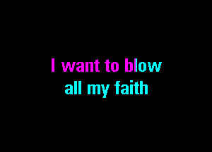 I want to blow

all my faith