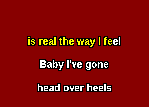 is real the way I feel

Baby I've gone

head over heels