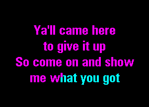 Ya'll came here
to give it up

So come on and show
me what you got