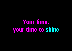 Your time.

your time to shine