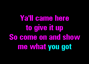 Ya'll came here
to give it up

So come on and show
me what you got