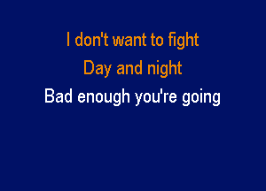 I don't want to fight
Day and night

Bad enough you're going