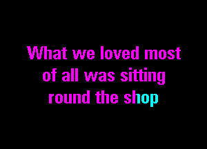 What we loved most

of all was sitting
round the shop