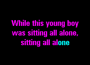 While this young boy

was sitting all alone,
sitting all alone