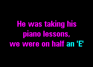 He was taking his

piano lessons.
we were on half an 'E'