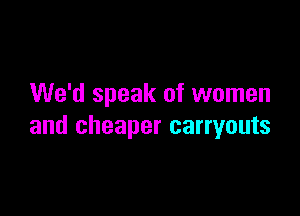 We'd speak of women

and cheaper carryouts