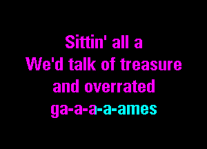 Sittin' all a
We'd talk of treasure

and overrated
ga-a-a-a-ames