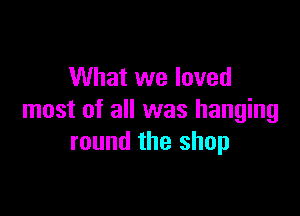 What we loved

most of all was hanging
round the shop