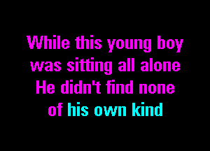 While this young boy
was sitting all alone

He didn't find none
of his own kind