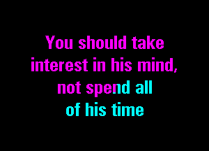 You should take
interest in his mind.

not spend all
of his time