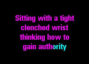 Sitting with a tight
clenched wrist

thinking how to
gain authority
