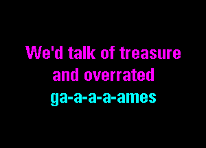 We'd talk of treasure

and overrated
ga-a-a-a-ames