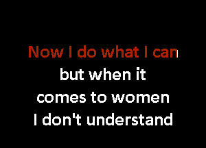 Now I do what I can

but when it
comes to women
I don't understand