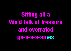 Sitting all a
We'd talk of treasure

and overrated
ga-a-a-a-ames