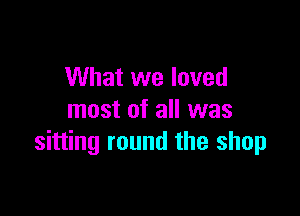 What we loved

most of all was
sitting round the shop