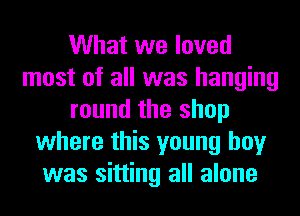What we loved
most of all was hanging
round the shop
where this young boy
was sitting all alone