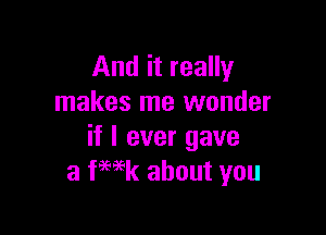 And it really
makes me wonder

if I ever gave
a fHk about you