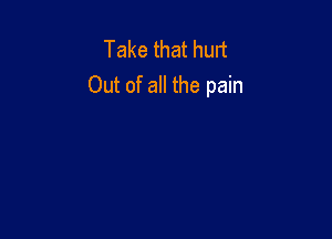 Take that hurt
Out of all the pain