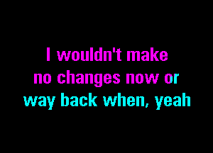 I wouldn't make

no changes now or
way back when, yeah