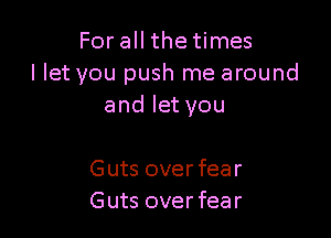 For all the times
I let you push me around
and let you

Guts over fear
Guts over fear