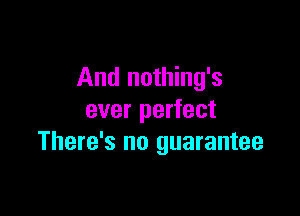 And nothing's

ever perfect
There's no guarantee