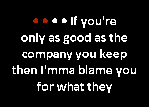 0 0 0 0 If you're
only as good as the

company you keep
then l'mma blame you
for what they