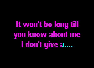 It won't be long till

you know about me
I don't give a....