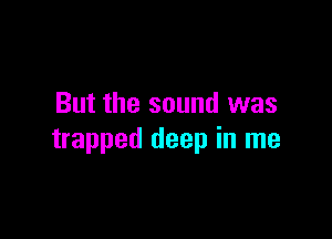 But the sound was

trapped deep in me