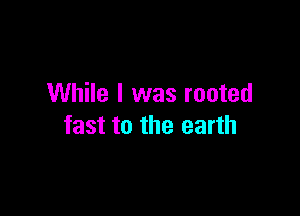 While I was rooted

fast to the earth