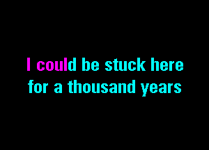 I could he stuck here

for a thousand years