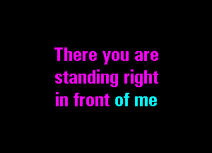 There you are

standing right
in front of me